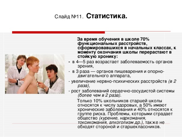 Слайд №11.  Статистика.   За время обучения в школе 70% функциональных расстройств, сформировавшихся в начальных классах, к моменту окончания школы перерастают в стойкую хронику: - в 4—5 раз возрастает заболеваемость органов зрения, - в 3 раза — органов пищеварения и опорно-двигательного аппарата, - увеличение нервно-психических расстройств (в 2 раза) , - рост заболеваний сердечно-сосудистой системы (более чем в 2 раза).  Только 10% школьников старшей школы относятся к числу здоровых, а 50% имеют хронические заболевания и 40% относятся к группе риска. Проблемы, которыми страдает общество (курение, наркомания, токсикомания, алкоголизм др.) , также не обходят стороной и старшеклассников.