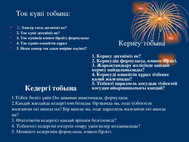 Ток күші тобына: 1 . Электр тогы дегеніміз не? 2. Ток күші дегеніміз не? 3. Ток күшінің өлшем бірлігі, формуласы 4. Ток күшін өлшейтін құрал 5. Неше ампер ток адам өміріне қауіпті? Кернеу тобына 1. Кернеу дегеніміз не? 2. Кернеудің формуласы, өлшем бірлігі. 3. Жарықтандыру желісінде қандай кернеу пайдаланылады? 4. Кернеуді өлшейтін құрал тізбекке қалай жалғанады? 5. Тізбекті параллель қосудың тізбектей қосудан айырмашылығы қандай? Кедергі тобына 1.Тізбек бөлігі үшін Ом заңының анықтамасы, формуласы. 2.Қандай жағдайда кедергі көп болады: бір шамда ма, әлде тізбектеле жалғанған екі шамда ма? Бір шамда ма, әлде параллель жалғанған екі шамда ма? 3. Өткізгіштің кедергісі қандай әріппен белгіленеді? 4. Тізбектегі кедергіні өзгертіп отыру үшін нелер қолданылады? 5. Меншікті кедергінің формуласы, өлшем бірлігі.