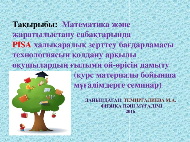 Тақырыбы: Математика және жаратылыстану сабақтарында  PISA халықаралық зерттеу бағдарламасы технологиясын қолдану арқылы оқушылардың ғылыми ой-өрісін дамыту  (курс материалы бойынша  мұғалімдерге семинар) Дайындаған: Темиргалиева М.А.  Физика пәні мұғалімі 2016