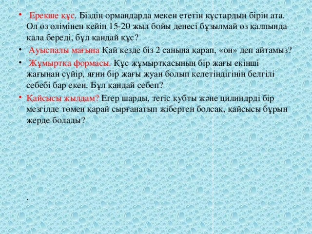 Ерекше құс . Біздің ормандарда мекен ететін құстардың бірін ата. Ол өз өлімінен кейін 15-20 жыл бойы денесі бұзылмай өз қалпында қала береді, бұл қандай құс?  Ауыспалы мағына Қай кезде біз 2 санына қарап, «он» деп айтамыз?  Жұмыртқа формасы. Құс жұмыртқасының бір жағы екінші жағынан сүйір, яғни бір жағы жуан болып келетіндігінің белгілі себебі бар екен. Бұл қандай себеп? Қайсысы жылдам? Егер шарды, тегіс кубты және цилиндрді бір мезгілде төмен қарай сырғанатып жіберген болсақ, қайсысы бұрын жерде болады?         .