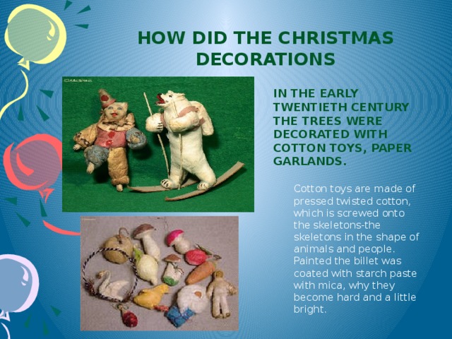 How did the Christmas decorations In the early twentieth century the trees were decorated with cotton toys, paper garlands. Cotton toys are made of pressed twisted cotton, which is screwed onto the skeletons-the skeletons in the shape of animals and people. Painted the billet was coated with starch paste with mica, why they become hard and a little bright.