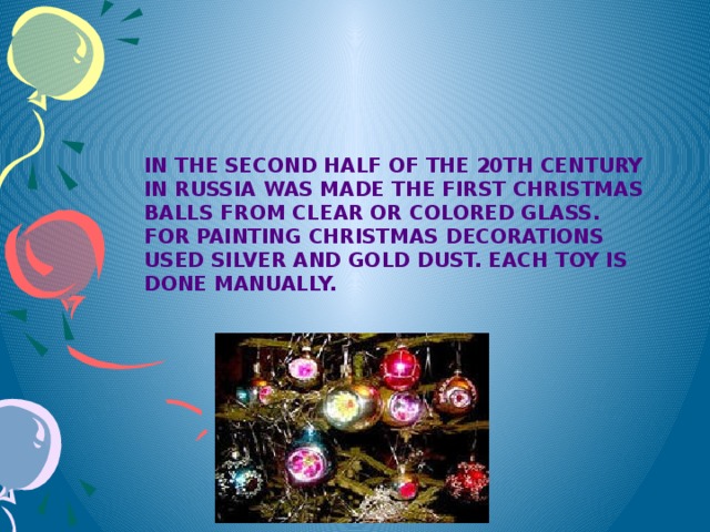 In the second half of the 20th century in Russia was made the first Christmas balls from clear or colored glass. For painting Christmas decorations used silver and gold dust. Each toy is done manually.