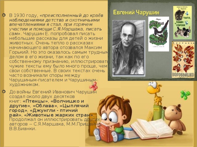 В 1930 году,  «преисполненный до краёв наблюдениями детства и охотничьими впечатлениями я стал, при горячем участии и помощи С.Я.Маршака, писать сам» . Чарушин Е. попробовал писать небольшие рассказы для детей о жизни животных. Очень тепло о рассказах начинающего автора отозвался Максим Горький. Но это оказалось самым трудным делом в его жизни, так как по его собственному признанию, иллюстрировать чужие тексты ему было много проще, чем свои собственные. В своих текстах очень часто возникали споры между Чарушиным-писателем и Чарушиным-художником. До войны Евгений Иванович Чарушин создал около двух десятков книг:  «Птенцы» ,  «Волчишко и другие» ,  «Облава» ,  «Цыплячий город» ,  «Джунгли - птичий рай» ,  «Животные жарких стран» . Продолжал он иллюстрировать других авторов -- С.Я.Маршака, М.М.Пришвина, В.В.Бианки.