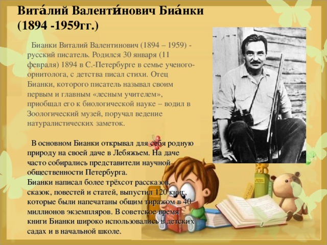 Вита́лий Валенти́нович Биа́нки   (1894  -1959гг.)      Бианки Виталий Валентинович (1894 – 1959) - русский писатель. Родился 30 января (11 февраля) 1894 в С.-Петербурге в семье ученого-орнитолога, с детства писал стихи. Отец Бианки, которого писатель называл своим первым и главным «лесным учителем», приобщал его к биологической науке – водил в Зоологический музей, поручал ведение натуралистических заметок.     В основном Бианки открывал для себя родную природу на своей даче в Лебяжьем. На даче часто собирались представители научной общественности Петербурга.  Бианки написал более трёхсот рассказов, сказок, повестей и статей, выпустил 120 книг, которые были напечатаны общим тиражом в 40 миллионов экземпляров. В советское время книги Бианки широко использовались в детских садах и в начальной школе.