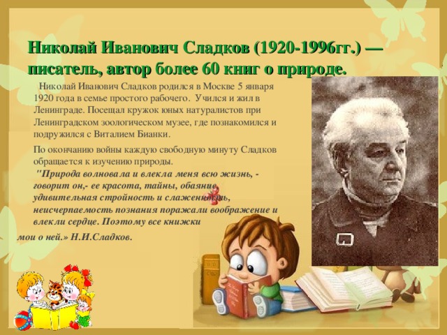 Николай Иванович Сладков родился в Москве 5 января 1920 года в семье простого рабочего.  Учился и жил в Ленинграде. Посещал кружок юных натуралистов при Ленинградском зоологическом музее, где познакомился и подружился с Виталием Бианки.  По окончанию войны каждую свободную минуту Сладков обращается к изучению природы.    