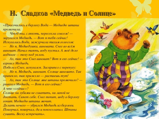 Н.  Сладков «Медведь и Солнце»     «Просочилась в берлогу Вода — Медведю штаны промочила.  —    Чтоб ты, слякоть, пересохла совсем! — заругался Медведь. — Вот я тебя сейчас! Испугалась Вода, зажурчала тихим голосом: —    Не я, Медведушка, виновата. Снег во всём виноват. Начал таять, воду пустил. А моё дело водяное — теку под уклон.  —    Ах, так это Снег виноват? Вот я его сейчас! — взревел Медведь.  Побелел Снег, испугался. Заскрипел с перепугу: —    Не я, Медведь, виноват. Солнце виновато. Так припекло, так прижгло — растаешь тут! —    Ах, так это Солнце мне штаны промочило? — рявкнул Медведь. — Вот я его сейчас! А что «сейчас»? Солнце ни зубами не схватить, ни лапой не достать. Сияет себе. Снег топит, воду в берлогу гонит. Медведю штаны мочит.  Делать нечего — убрался Медведь из берлоги. Поворчал, поворчал, да и покосолапил. Штаны сушить. Весну встречать».