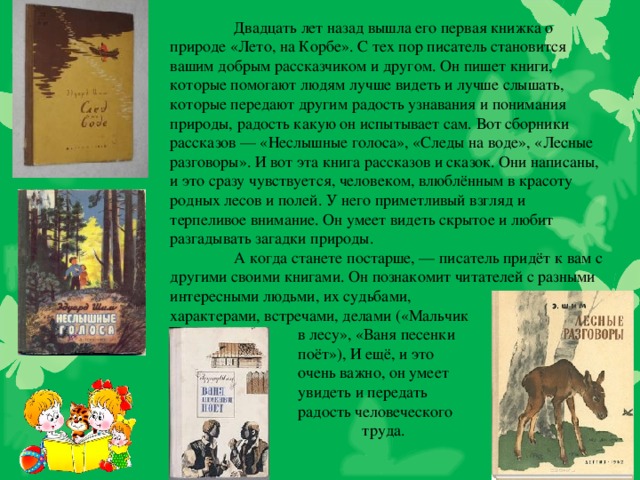 Двадцать лет назад вышла его первая книжка о природе «Лето, на Корбе». С тех пор писатель становится вашим добрым рассказчиком и другом. Он пишет книги, которые помогают людям лучше видеть и лучше слышать, которые передают другим радость узнавания и понимания природы, радость какую он испытывает сам. Вот сборники рассказов — «Неслышные голоса», «Следы на воде», «Лесные разговоры». И вот эта книга рассказов и сказок. Они написаны, и это сразу чувствуется, человеком, влюблённым в красоту родных лесов и полей. У него приметливый взгляд и терпеливое внимание. Он умеет видеть скрытое и любит разгадывать загадки природы.  А когда станете постарше, — писатель придёт к вам с другими своими книгами. Он познакомит читателей с разными интересными людьми, их судьбами, характерами, встречами, делами («Мальчик   в лесу», «Ваня песенки    поёт»), И ещё, и это   очень важно, он умеет   увидеть и передать   радость человеческого    труда.