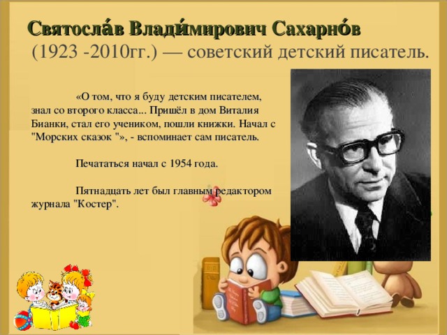 Святосла́в Влади́мирович Сахарно́в   (1923 -2010гг.) — советский детский писатель.    «О том, что я буду детским писателем, знал со второго класса... Пришёл в дом Виталия Бианки, стал его учеником, пошли книжки. Начал с 