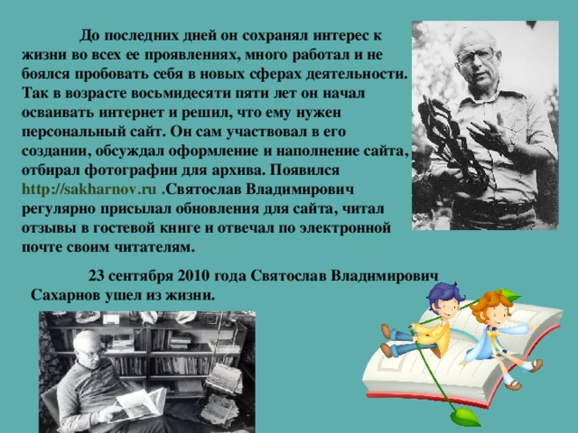 До последних дней он сохранял интерес к жизни во всех ее проявлениях, много работал и не боялся пробовать себя в новых сферах деятельности. Так в возрасте восьмидесяти пяти лет он начал осваивать интернет и решил, что ему нужен персональный сайт. Он сам участвовал в его создании, обсуждал оформление и наполнение сайта, отбирал фотографии для архива. Появился  http://sakharnov.ru . Святослав Владимирович регулярно присылал обновления для сайта, читал отзывы в гостевой книге и отвечал по электронной почте своим читателям.   23 сентября 2010 года Святослав Владимирович Сахарнов ушел из жизни.