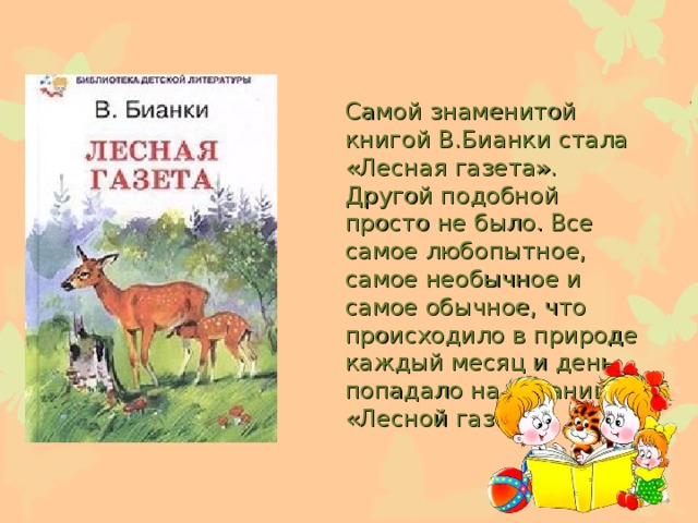 Самой знаменитой книгой В.Бианки стала «Лесная газета». Другой подобной просто не было. Все самое любопытное, самое необычное и самое обычное, что происходило в природе каждый месяц и день, попадало на страницы «Лесной газеты».