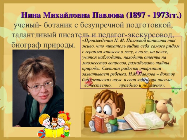 Нина Михайловна Павлова (1897 - 1973гг.)   ученый- ботаник с безупречной подготовкой, талантливый писатель и педагог-экскурсовод, биограф природы. «Произведения Н. М. Павловой написаны так живо, что читатель видит себя самого рядом с героями книжек в лесу, в поле, на речке, учится наблюдать, находить ответы на множество вопросов, разгадывать тайны природы. Светлая радость открытия захватывает ребенка. Н.М.Павлова – доктор биологических наук и свои книги она писала естественно,  правдиво и поэтично».