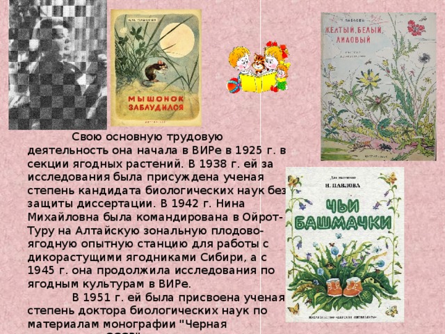 Свою основную трудовую деятельность она начала в ВИРе в 1925 г. в секции ягодных растений. В 1938 г. ей за исследования была присуждена ученая степень кандидата биологических наук без защиты диссертации. В 1942 г. Нина Михайловна была командирована в Ойрот-Туру на Алтайскую зональную плодово-ягодную опытную станцию для работы с дикорастущими ягодниками Сибири, а с 1945 г. она продолжила исследования по ягодным культурам в ВИРе.  В 1951 г. ей была присвоена ученая степень доктора биологических наук по материалам монографии 