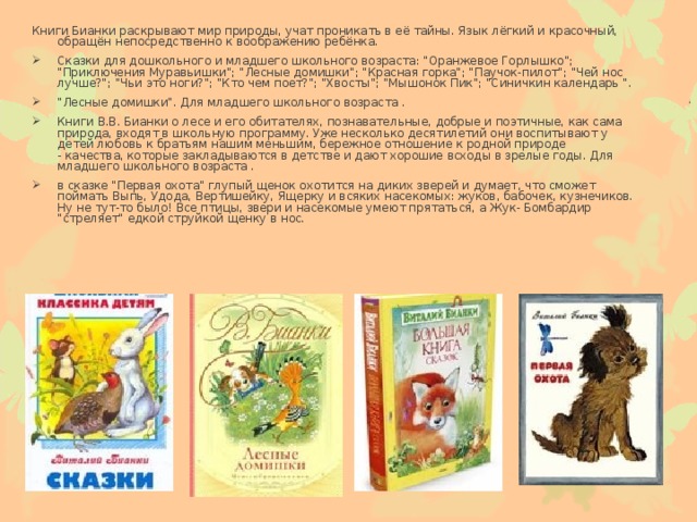 Книги Бианки раскрывают мир природы, учат проникать в её тайны. Язык лёгкий и красочный, обращён непосредственно к воображению ребёнка.