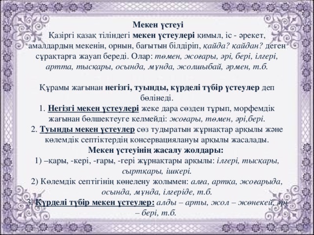 Мекен үстеуі  Қазіргі қазақ тіліндегі мекен үстеулері қимыл, іс - әрекет, амалдардың мекенін, орнын, бағытын білдіріп, қайда? қайдан? деген сұрақтарға жауап береді. Олар: төмен, жоғары, әрі, бері, ілгері, артта, тысқары, осында, мұнда, жолшыбай, әрмен, т.б.   Құрамы жағынан негізгі, туынды, күрделі түбір үстеулер деп бөлінеді.  1. Негізгі мекен үстеулері жеке дара сөзден тұрып, морфемдік жағынан бөлшектеуге келмейді: жоғары, төмен, әрі,бері.  2. Туынды мекен үстеулер сөз тудыратын жұрнақтар арқылы және көлемдік септіктердің консервациялануы арқылы жасалады.  Мекен үстеуінің жасалу жолдары:  1) –қары, -кері, -ғары, -гері жұрнақтары арқылы: ілгері, тысқары, сыртқары, ішкері.  2) Көлемдік септігінің көнелену жолымен: алға, артқа, жоғарыда, осында, мұнда, ілгеріде, т.б.  3. Күрделі түбір мекен үстеулер:  алды – арты, жол – жөнекей, әрі – бері, т.б.