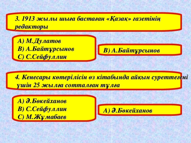 3. 1913 жылы шыға бастаған «Қазақ» газетінің редакторы А) М.Дулатов В) А.Байтұрсынов С) С.Сейфуллин В) А.Байтұрсынов 4. Кенесары көтерілісін өз кітабында айқын суреттегені  үшін 25 жылға сотталған тұлға А) Ә.Бөкейханов В) С.Сейфуллин С) М.Жұмабаев А) Ә.Бөкейханов