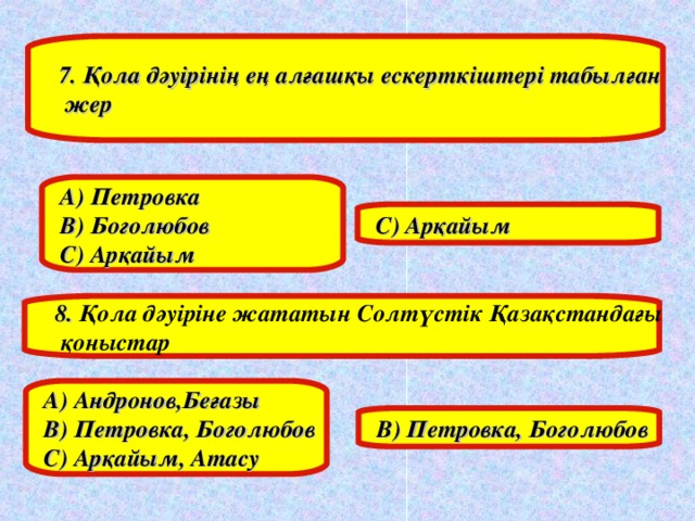 7. Қола дәуірінің ең алғашқы ескерткіштері табылған  жер А) Петровка В) Боголюбов С) Арқайым С) Арқайым 8. Қола дәуіріне жататын Солтүстік Қазақстандағы  қоныстар А) Андронов,Беғазы В) Петровка, Боголюбов С) Арқайым, Атасу В) Петровка, Боголюбов