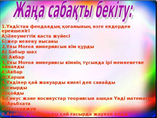 1.Үндістан феодалдық қоғамының өзге елдерден ерекшелігі А)Әлеуметтік каста жүйесі Б)жер иелену нысаны 2.Ұлы Моғол империясын кім құрды А) Бабыр шах Ә) Акбар 3.Ұлы Моғол империясы кімнің тұсында ірі мемлекетке айналды А)Акбар Ә)Харши 4.Үнділер қай жануарды киелі деп санайды А)сиырды Ә)қойды 5.Синус және косинустар теориясын ашқан Үнді математигі А)Арьбхата Ә)Нагарджун 6.Арабтар үндістанды қай ғасырда жаулап алды А)ҮІІ ғасырда Ә)ҮІ ғасырда