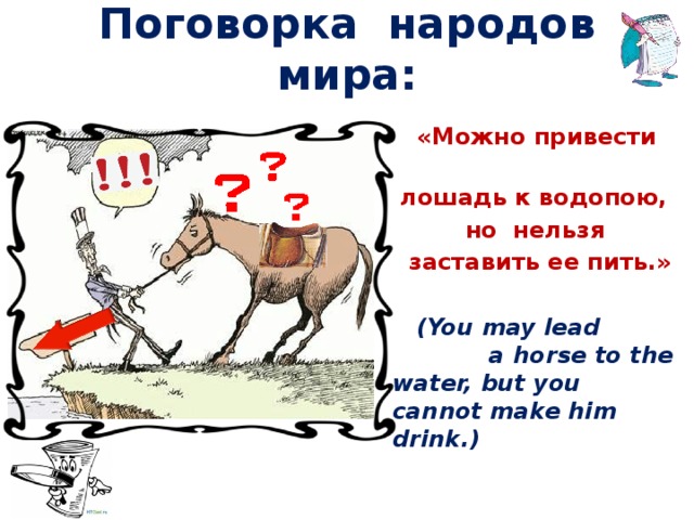 Поговорка народов мира:  «Можно привести  лошадь к водопою,  но нельзя  заставить ее пить.»   (You may lead a horse to the water, but you cannot make him drink.)
