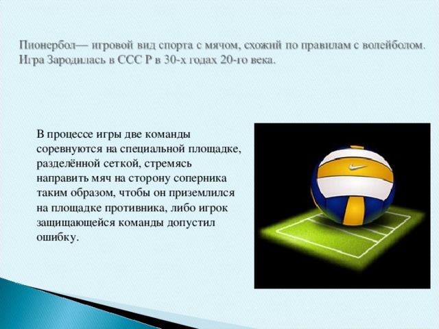 В процессе игры две команды соревнуются на специальной площадке, разделённой сеткой, стремясь направить мяч на сторону соперника таким образом, чтобы он приземлился на площадке противника, либо игрок защищающейся команды допустил ошибку.