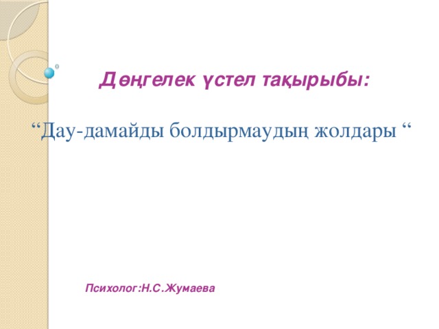 Дөңгелек үстел тақырыбы: “ Дау-дамайды болдырмаудың жолдары “ Психолог:Н.С.Жумаева