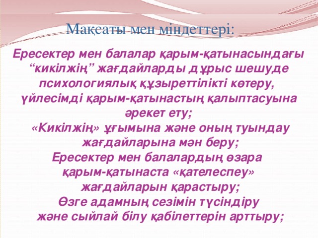 Мақсаты мен міндеттері:   Ересектер мен балалар қарым-қатынасындағы “ кикілжің” жағдайларды дұрыс шешуде психологиялық құзыреттілікті көтеру, үйлесімді қарым-қатынастың қалыптасуына әрекет ету;  «Кикілжің» ұғымына және оның туындау  жағдайларына мән беру; Ересектер мен балалардың өзара қарым-қатынаста «қателеспеу»  жағдайларын қарастыру; Өзге адамның сезімін түсіндіру  және сыйлай білу қабілеттерін арттыру;