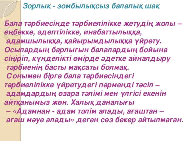 Зорлық - зомбылықсыз балалық шақ   Бала тәрбиесінде тәрбиелілікке жетудің жолы – еңбекке, әдептілікке, инабаттылыққа,  адамшылыққа, қайырымдылыққа үйрету. Осылардың барлығын балалардың бойына сіңіріп, күнделікті өмірде әдетке айналдыру  тәрбиенің басты мақсаты болмақ.  Сонымен бірге бала тәрбиесіндегі тәрбиелілікке үйретудегі пәрменді тәсіл –  адамдардың өзара тәлімі мен үлгісі екенін айтқанымыз жөн. Халық даналығы – «Адамнан - адам тәлім алады, ағаштан –  ағаш мәуе алады» деген сөз бекер айтылмаған.