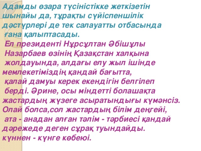 Адамды өзара түсіністікке жеткізетін шынайы да, тұрақты сүйіспеншілік дәстүрлері де тек салауатты отбасында  ғана қалыптасады.  Ел президенті Нұрсұлтан Әбішұлы  Назарбаев өзінің Қазақстан халқына  жолдауында, алдағы елу жыл ішінде мемлекетіміздің қандай бағытта,  қалай дамуы керек екендігін белгілеп  берді. Әрине, осы міндетті болашақта жастардың жүзеге асыратындығы күмәнсіз. Олай болса,сол жастардың білім деңгейі,  ата - анадан алған тәлім - тәрбиесі қандай дәрежеде деген сұрақ туындайды. күннен - күнге көбеюі.