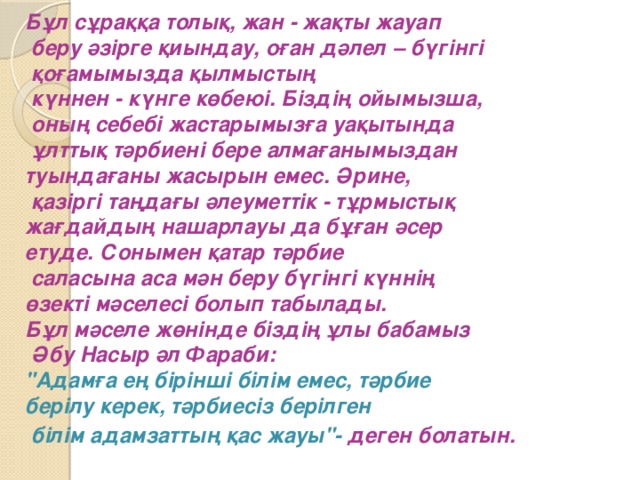 Бұл сұраққа толық, жан - жақты жауап  беру әзірге қиындау, оған дәлел – бүгінгі  қоғамымызда қылмыстың  күннен - күнге көбеюі.  Біздің ойымызша,  оның себебі жастарымызға уақытында  ұлттық тәрбиені бере алмағанымыздан туындағаны жасырын емес. Әрине,  қазіргі таңдағы әлеуметтік - тұрмыстық жағдайдың нашарлауы да бұған әсер етуде. Сонымен қатар тәрбие  саласына аса мән беру бүгінгі күннің өзекті мәселесі болып табылады. Бұл мәселе жөнінде біздің ұлы бабамыз  Әбу Насыр әл Фараби: 