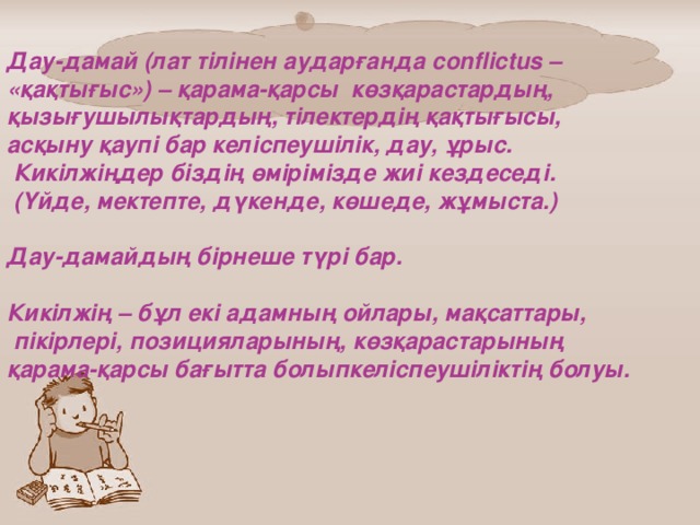 Дау-дамай (лат тілінен аударғанда conflictus – «қақтығыс») – қарама-қарсы көзқарастардың, қызығушылықтардың, тілектердің қақтығысы, асқыну қаупі бар келіспеушілік, дау, ұрыс.  Кикілжіңдер біздің өмірімізде жиі кездеседі.  (Үйде, мектепте, дүкенде, көшеде, жұмыста.)  Дау-дамайдың бірнеше түрі бар.  Кикілжің – бұл екі адамның ойлары, мақсаттары,  пікірлері, позицияларының, көзқарастарының қарама-қарсы бағытта болыпкеліспеушіліктің болуы.