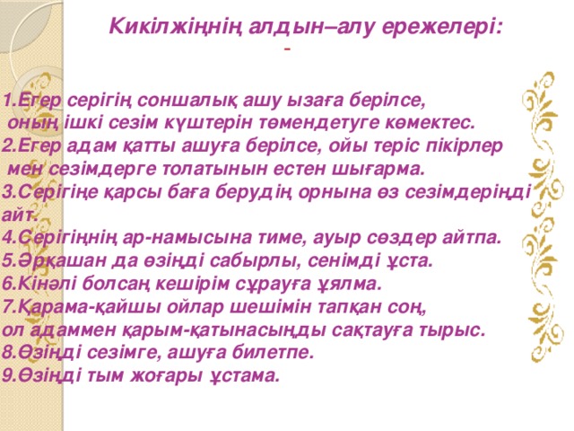 Кикілжіңнің алдын–алу ережелері:   1.Егер серігің соншалық ашу ызаға берілсе,  оның ішкі сезім күштерін төмендетуге көмектес. 2.Егер адам қатты ашуға берілсе, ойы теріс пікірлер  мен сезімдерге толатынын естен шығарма. 3.Серігіңе қарсы баға берудің орнына өз сезімдеріңді айт. 4.Серігіңнің ар-намысына тиме, ауыр сөздер айтпа. 5.Әрқашан да өзіңді сабырлы, сенімді ұста. 6.Кінәлі болсаң кешірім сұрауға ұялма. 7.Қарама-қайшы ойлар шешімін тапқан соң, ол адаммен қарым-қатынасыңды сақтауға тырыс. 8.Өзіңді сезімге, ашуға билетпе. 9.Өзіңді тым жоғары ұстама.