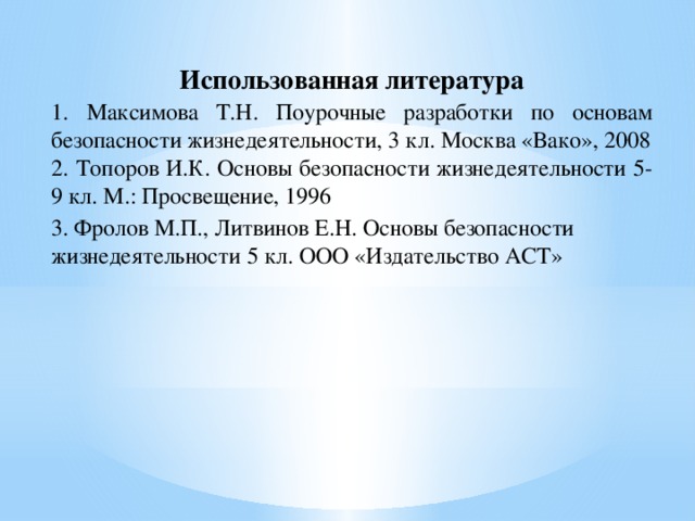 Использованная литература 1. Максимова Т.Н. Поурочные разработки по основам безопасности жизнедеятельности, 3 кл. Москва «Вако», 2008 2. Топоров И.К. Основы безопасности жизнедеятельности 5-9 кл. М.: Просвещение, 1996 3. Фролов М.П., Литвинов Е.Н. Основы безопасности жизнедеятельности 5 кл. ООО «Издательство АСТ»