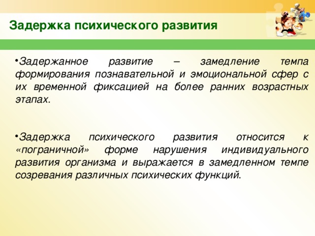 Задержка психического развития Задержанное развитие – замедление темпа формирования познавательной и эмоциональной сфер с их временной фиксацией на более ранних возрастных этапах.