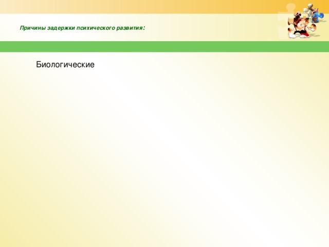 неблагоприятные условия воспитания, частые психотравмирующие ситуации в жизни ребенка неблагоприятные условия воспитания, частые психотравмирующие ситуации в жизни ребенка заболевания инфекционного, токсического и травматического характера на ранних этапах развития ребенка заболевания инфекционного, токсического и травматического характера на ранних этапах развития ребенка патология беременности патология беременности длительное ограничение жизнедеятельности ребенка длительное ограничение жизнедеятельности ребенка асфиксия и травмы при родах асфиксия и травмы при родах  Причины задержки психического развития :   Социальные Биологические генетическая обусловленность генетическая обусловленность Недоношенность Недоношенность