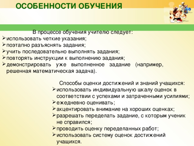 Особенности обучения В процессе обучения учителю следует: использовать четкие указания; поэтапно разъяснять задания; учить последовательно выполнять задания; повторять инструкции к выполнению задания; демонстрировать уже выполненное задание (например, решенная математическая задача). Способы оценки достижений и знаний учащихся: