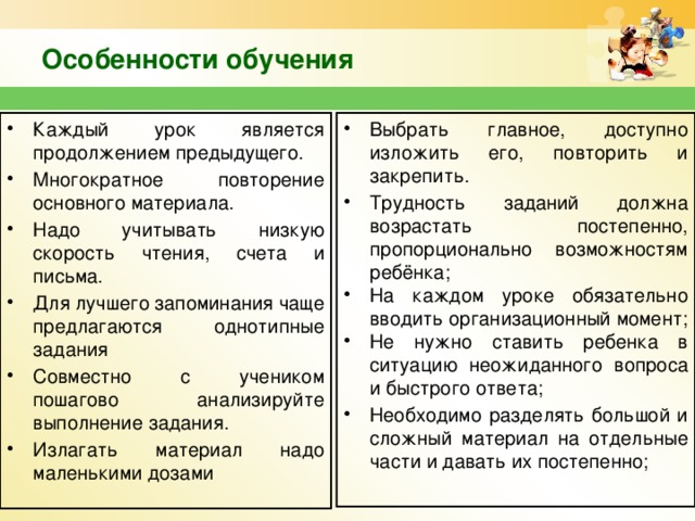 Особенности обучения Каждый урок является продолжением предыдущего. Многократное повторение основного материала. Надо учитывать низкую скорость чтения, счета и письма. Для лучшего запоминания чаще предлагаются однотипные задания Совместно с учеником пошагово анализируйте выполнение задания. Излагать материал надо маленькими дозами Выбрать главное, доступно изложить его, повторить и закрепить. Трудность заданий должна возрастать постепенно, пропорционально возможностям ребёнка; На каждом уроке обязательно вводить организационный момент; Не нужно ставить ребенка в ситуацию неожиданного вопроса и быстрого ответа; Необходимо разделять большой и сложный материал на отдельные части и давать их постепенно;