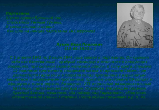 Партизаны. Шумел сурово Брянский лес,  Спускались темные туманы, И сосны слышали окрест,  Как шли на немцев партизаны. (А.Сафронов)   Лукин Иван Павлович  (12.04.1921г. )  С 1 апреля 1942 по 2 июля 1944 года воевал в партизанах. Он проявил себя как бесстрашный , храбрый командир и отличился в следующих операциях: при сильной охране железной дороги, в тылу врага, спущено 12 эшелонов противника, подорвана школа в гарнизоне Собеж, где разместился гарнизон и в подвале склад противника с взрывчатым веществом и вооружением противника, при этом уничтожено 69 солдат и офицеров и много оружия. Разведчик, 275 отдельный разведовательный батальон, партизанская бригада им. Суворова. Награждён орденом Красной Звезды, медалями: «За победу над Германией», «Партизан Отечественной войны» I степени. После войны проживает в р. п. Яя.