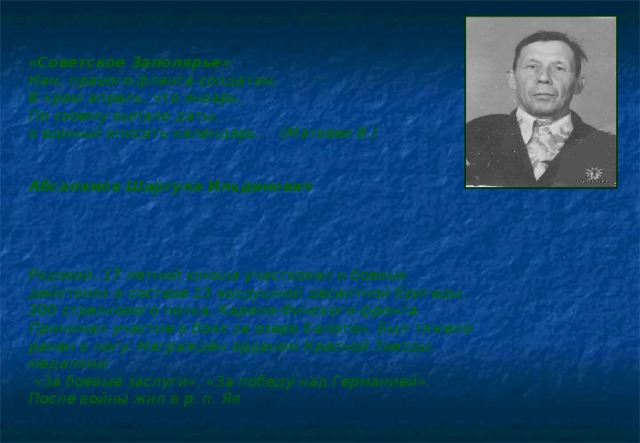 «Советское Заполярье» Нам, правого фланга солдатам, В краю апрель, что январь, По своему выпало даты, в единый вписать календарь… (Матвеев В.)   Абсалямов Шаргула Ильдинович     Рядовой. 17 летний юноша участвовал в боевых действиях в составе 13 воздушной десантной бригады, 300 стрелкового полка, Карело-Финского фронта. Принимал участие в боях за озеро Балотон. Был тяжело ранен в ногу. Награждён орденом Красной Звезды, медалями  «За боевые заслуги», «За победу над Германией». После войны жил в р. п. Яя