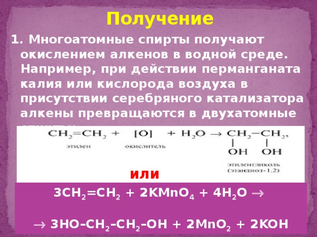 Получение 1. Многоатомные спирты получают окислением алкенов в водной среде. Например, при действии перманганата калия или кислорода воздуха в присутствии серебряного катализатора алкены превращаются в двухатомные спирты: или 3CH 2 =CH 2 + 2KMnO 4 + 4H 2 O      3HO–CH 2 –CH 2 –OH + 2MnO 2 + 2KOH