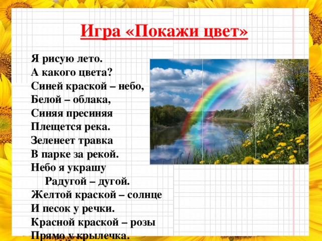 Игра «Покажи цвет»  Я рисую лето. А какого цвета? Синей краской – небо, Белой – облака, Синяя пресиняя Плещется река. Зеленеет травка В парке за рекой. Небо я украшу  Радугой – дугой. Желтой краской – солнце И песок у речки. Красной краской – розы Прямо у крылечка.