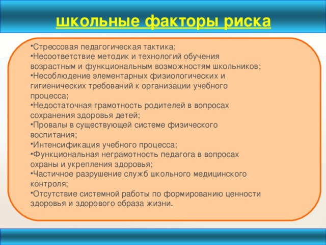 школьные факторы риска  Стрессовая педагогическая тактика; Несоответствие методик и технологий обучения возрастным и функциональным возможностям школьников; Несоблюдение элементарных физиологических и гигиенических требований к организации учебного процесса; Недостаточная грамотность родителей в вопросах сохранения здоровья детей; Провалы в существующей системе физического воспитания; Интенсификация учебного процесса; Функциональная неграмотность педагога в вопросах охраны и укрепления здоровья; Частичное разрушение служб школьного медицинского контроля; Отсутствие системной работы по формированию ценности здоровья и здорового образа жизни.