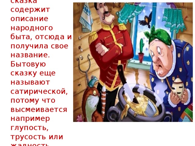 Бытовая сказка содержит описание народного быта, отсюда и получила свое название. Бытовую сказку еще называют сатирической, потому что высмеивается например глупость, трусость или жадность