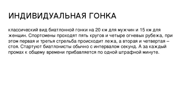 ИНДИВИДУАЛЬНАЯ ГОНКА классический вид биатлонной гонки на 20 км для мужчин и 15 км для женщин. Спортсмены проходят пять кругов и четыре огневых рубежа, при этом первая и третья стрельба происходит лежа, а вторая и четвертая – стоя. Стартуют биатлонисты обычно с интервалом секунд. А за каждый промах к общему времени прибавляется по одной штрафной минуте.