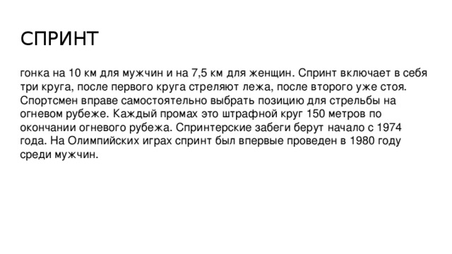 СПРИНТ гонка на 10 км для мужчин и на 7,5 км для женщин. Спринт включает в себя три круга, после первого круга стреляют лежа, после второго уже стоя. Спортсмен вправе самостоятельно выбрать позицию для стрельбы на огневом рубеже. Каждый промах это штрафной круг 150 метров по окончании огневого рубежа. Спринтерские забеги берут начало с 1974 года. На Олимпийских играх спринт был впервые проведен в 1980 году среди мужчин.