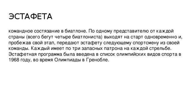 ЭСТАФЕТА командное состязание в биатлоне. По одному представителю от каждой страны (всего бегут четыре биатлониста) выходят на старт одновременно и, пробежав свой этап, передают эстафету следующему спортсмену из своей команды. Каждый имеет по три запасных патрона на каждой стрельбе. Эстафетная программа была введена в список олимпийских видов спорта в 1968 году, во время Олимпиады в Гренобле.