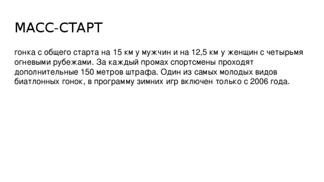 МАСС-СТАРТ гонка с общего старта на 15 км у мужчин и на 12,5 км у женщин с четырьмя огневыми рубежами. За каждый промах спортсмены проходят дополнительные 150 метров штрафа. Один из самых молодых видов биатлонных гонок, в программу зимних игр включен только с 2006 года.