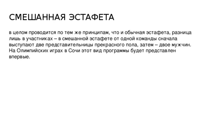 СМЕШАННАЯ ЭСТАФЕТА в целом проводится по тем же принципам, что и обычная эстафета, разница лишь в участниках – в смешанной эстафете от одной команды сначала выступают две представительницы прекрасного пола, затем – двое мужчин. На Олимпийских играх в Сочи этот вид программы будет представлен впервые.