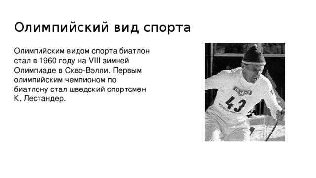 Олимпийский вид спорта Олимпийским видом спорта биатлон стал в 1960 году на VIII зимней Олимпиаде в Скво-Вэлли. Первым олимпийским чемпионом по биатлону стал шведский спортсмен К. Лестандер.