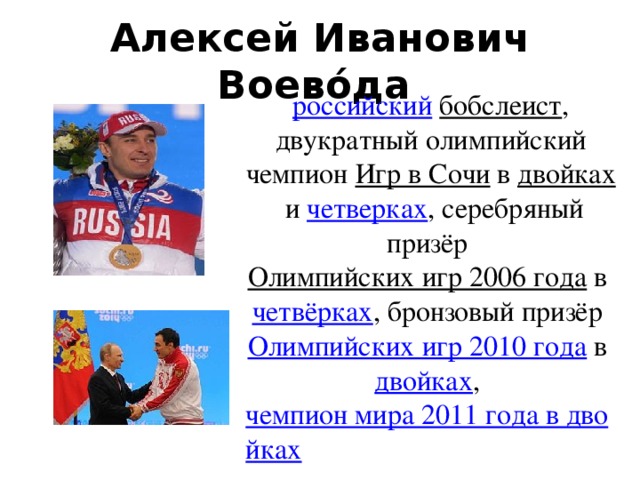 Алексей Иванович Воево́да   российский   бобслеист , двукратный олимпийский чемпион  Игр в Сочи  в  двойках  и четверках , серебряный призёр  Олимпийских игр 2006 года  в  четвёрках , бронзовый призёр Олимпийских игр 2010 года  в  двойках ,  чемпион мира 2011 года в двойках