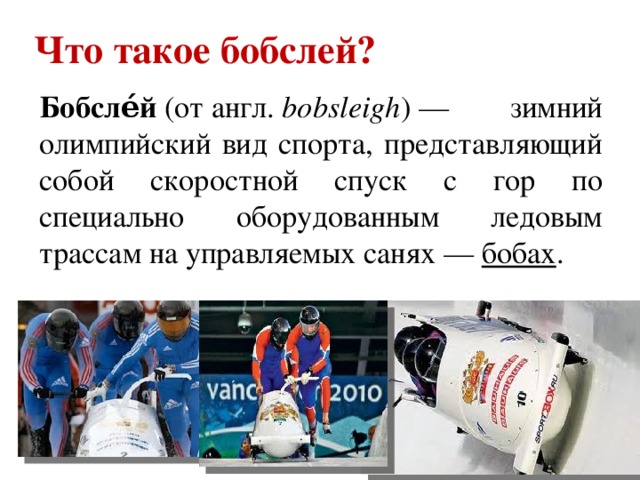 Что такое бобслей? Бобсле́й  (от англ.  bobsleigh ) — зимний олимпийский вид спорта, представляющий собой скоростной спуск с гор по специально оборудованным ледовым трассам на управляемых санях —  бобах .