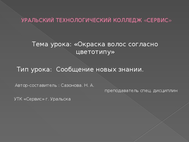 УРАЛЬСКИЙ ТЕХНОЛОГИЧЕСКИЙ КОЛЛЕДЖ «СЕРВИС» Тема урока: «Окраска волос согласно цветотипу»  Тип урока: Сообщение новых знании.  Автор-составитель : Сазонова. Н. А. преподаватель спец. дисциплин УТК «Сервис» г. Уральска